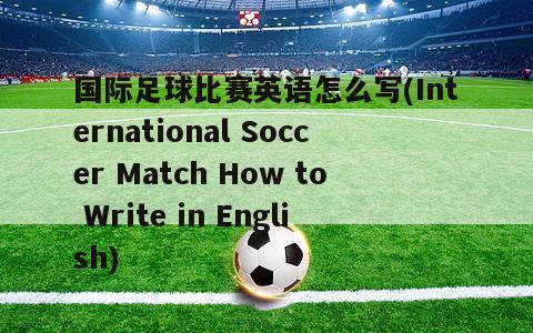 国际足球比赛英语怎么写(International Soccer Match How to Write in English)